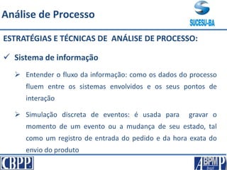 ESTRATÉGIAS E TÉCNICAS DE ANÁLISE DE PROCESSO:
 Sistema de informação
 Entender o fluxo da informação: como os dados do processo
fluem entre os sistemas envolvidos e os seus pontos de
interação
 Simulação discreta de eventos: é usada para gravar o
momento de um evento ou a mudança de seu estado, tal
como um registro de entrada do pedido e da hora exata do
envio do produto
Análise de Processo
 