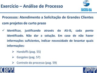 Processos: Atendimento a Solicitação de Grandes Clientes
com projetos de curto prazo
 Identificar, justificando através do AS-IS, cada ponto
identificado. Não dar a solução. Em caso de não haver
informações suficientes, indicar necessidade de levantar quais
informações:
 Handoffs (pag. 55)
 Gargalos (pag. 57)
 Controle do processo (pag. 59)
Exercício – Análise de Processo
 