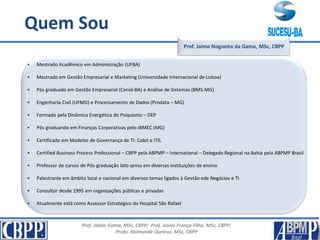 Prof. Jaime Gama, MSc, CBPP; Prof. Josias França Filho, MSc, CBPP;
Profa. Raimunda Queiroz, MSc, CBPP
Apresentação
Prof. Jaime Nogueira da Gama, MSc, CBPP
Quem Sou
• Mestrado Acadêmico em Administração (UFBA)
• Mestrado em Gestão Empresarial e Marketing (Universidade Internacional de Lisboa)
• Pós graduado em Gestão Empresarial (Cenid-BA) e Análise de Sistemas (BMS-MG)
• Engenharia Civil (UFMG) e Processamento de Dados (Prodata – MG)
• Formado pela Dinâmica Energética do Psiquismo – DEP
• Pós graduando em Finanças Corporativas pelo IBMEC (MG)
• Certificado em Modelos de Governança de TI: Cobit e ITIL
• Certified Business Process Professional – CBPP pela ABPMP – International – Delegado Regional na Bahia pela ABPMP Brasil
• Professor de cursos de Pós-graduação lato sensu em diversas instituições de ensino
• Palestrante em âmbito local e nacional em diversos temas ligados à Gestão ede Negócios e TI
• Consultor desde 1995 em organizações públicas e privadas
• Atualmente está como Assessor Estratégico do Hospital São Rafael
 