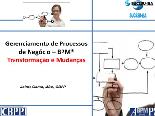 Jaime Gama, MSc, CBPP
Gerenciamento de Processos
de Negócio – BPM*
Transformação e Mudanças
 
