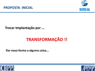 PROPOSTA INICIAL
Trocar Implantação por ...
TRANSFORMAÇÃO !!
Dar nova forma a alguma coisa...
 