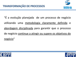 TRANSFORMAÇÃO DE PROCESSOS
“É a evolução planejada de um processo de negócio
utilizando uma metodologia claramente definida e
abordagem disciplinada para garantir que o processo
de negócio continue a atingir ou supere os objetivos do
negócio”
 