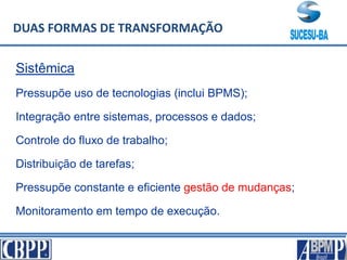 Sistêmica
Pressupõe uso de tecnologias (inclui BPMS);
Integração entre sistemas, processos e dados;
Controle do fluxo de trabalho;
Distribuição de tarefas;
Pressupõe constante e eficiente gestão de mudanças;
Monitoramento em tempo de execução.
DUAS FORMAS DE TRANSFORMAÇÃO
 