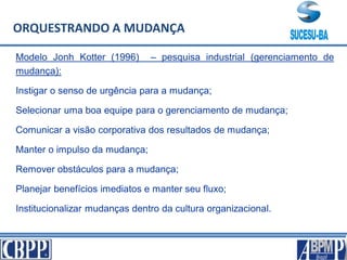 Modelo Jonh Kotter (1996) – pesquisa industrial (gerenciamento de
mudança):
Instigar o senso de urgência para a mudança;
Selecionar uma boa equipe para o gerenciamento de mudança;
Comunicar a visão corporativa dos resultados de mudança;
Manter o impulso da mudança;
Remover obstáculos para a mudança;
Planejar benefícios imediatos e manter seu fluxo;
Institucionalizar mudanças dentro da cultura organizacional.
ORQUESTRANDO A MUDANÇA
 