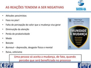 AS REAÇÕES TENDEM A SER NEGATIVAS
• Atitudes pessimistas
• Foco no pior!
• Falta de percepção do valor que a mudança visa gerar
• Diminuição da atenção
• Perda de produtividade
• Medo
• Boicote
• Burnout – depressão, desgaste físico e mental
• Raiva, ceticismo
Uma pessoa só aceita a mudança, de fato, quando
percebe que será beneficiada no processo
 