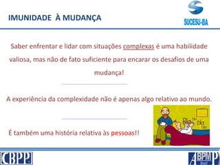 IMUNIDADE À MUDANÇA
Saber enfrentar e lidar com situações complexas é uma habilidade
valiosa, mas não de fato suficiente para encarar os desafios de uma
mudança!
A experiência da complexidade não é apenas algo relativo ao mundo.
É também uma história relativa às pessoas!!
 