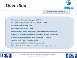 Prof. Jaime Gama, MSc, CBPP; Prof. Josias França Filho, MSc, CBPP;
Profa. Raimunda Queiroz, MSc, CBPP
Apresentação
• Mestre em Administração Estratégica - UNIFACS
• Especialista em Organização, Sistemas e Métodos – UFBA
• Especialista em Marketing - ESPM
• Bacharel em Administração - UCSAL
• Certified Business Process Professional – CBPP pela ABPMP - International
• Processor da Fundação Dom Cabral em Programas Executivos Customizados
• Professor da Pós-graduação lato sensu da FRB/DeVry e Unijorge
• Consultor em BPM e em Gestão Estratégica
• Líder Executivo da Êxito Consultoria Empresarial Ltda.
• Diretor Geral de Gestão de Pessoas da Prefeitura Municipal de Salvador
Prof. Josias França Filho, MSc, CBPP
Quem Sou
 