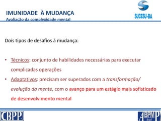 IMUNIDADE À MUDANÇA
Avaliação da complexidade mental
Dois tipos de desafios à mudança:
• Técnicos: conjunto de habilidades necessárias para executar
complicadas operações
• Adaptativos: precisam ser superados com a transformação/
evolução da mente, com o avanço para um estágio mais sofisticado
de desenvolvimento mental
 