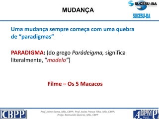Prof. Jaime Gama, MSc, CBPP; Prof. Josias França Filho, MSc, CBPP;
Profa. Raimunda Queiroz, MSc, CBPP
MUDANÇA
Uma mudança sempre começa com uma quebra
de “paradigmas”
PARADIGMA: (do grego Parádeigma, significa
literalmente, “modelo”)
Filme – Os 5 Macacos
 