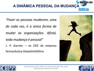 Prof. Jaime Gama, MSc, CBPP; Prof. Josias França Filho, MSc, CBPP;
Profa. Raimunda Queiroz, MSc, CBPP
A DINÂMICA PESSOAL DA MUDANÇA
“Fazer as pessoas mudarem, uma
de cada vez, é a única forma de
mudar as organizações. Afinal,
toda mudança é pessoal”
J. P. Garnier – ex CEO da empresa
farmacêutica GlaxoSmithKline
 