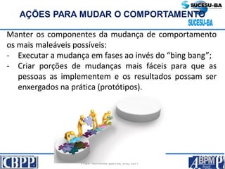 Prof. Jaime Gama, MSc, CBPP; Prof. Josias França Filho, MSc, CBPP;
Profa. Raimunda Queiroz, MSc, CBPP
AÇÕES PARA MUDAR O COMPORTAMENTO
Manter os componentes da mudança de comportamento
os mais maleáveis possíveis:
- Executar a mudança em fases ao invés do “bing bang”;
- Criar porções de mudanças mais fáceis para que as
pessoas as implementem e os resultados possam ser
enxergados na prática (protótipos).
 