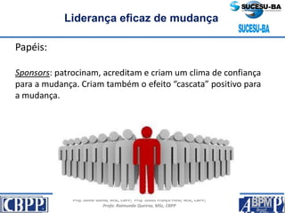 Prof. Jaime Gama, MSc, CBPP; Prof. Josias França Filho, MSc, CBPP;
Profa. Raimunda Queiroz, MSc, CBPP
Liderança eficaz de mudança
Papéis:
Sponsors: patrocinam, acreditam e criam um clima de confiança
para a mudança. Criam também o efeito “cascata” positivo para
a mudança.
 