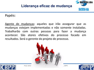 Prof. Jaime Gama, MSc, CBPP; Prof. Josias França Filho, MSc, CBPP;
Profa. Raimunda Queiroz, MSc, CBPP
Liderança eficaz de mudança
Papéis:
Agente de mudanças: aqueles que irão assegurar que as
mudanças estejam implementadas e não somente instaladas.
Trabalharão com outras pessoas para fazer a mudança
acontecer. São atores efetivos do processo focado em
resultados. Será o gerente do projeto de processo.
 