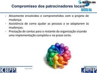 Prof. Jaime Gama, MSc, CBPP; Prof. Josias França Filho, MSc, CBPP;
Profa. Raimunda Queiroz, MSc, CBPP
Compromisso dos patrocinadores locais
- Ativamente envolvidos e comprometidos com o projeto de
mudança;
- Assistência de como ajudar as pessoas a se adaptarem às
mudanças;
- Prestação de contas para o restante da organização visando
uma implementação completa e no prazo certo.
 