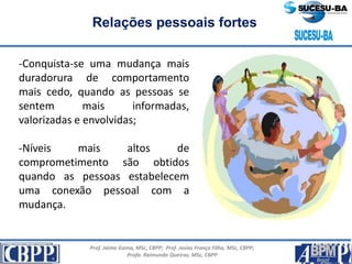 Prof. Jaime Gama, MSc, CBPP; Prof. Josias França Filho, MSc, CBPP;
Profa. Raimunda Queiroz, MSc, CBPP
Relações pessoais fortes
-Conquista-se uma mudança mais
duradorura de comportamento
mais cedo, quando as pessoas se
sentem mais informadas,
valorizadas e envolvidas;
-Níveis mais altos de
comprometimento são obtidos
quando as pessoas estabelecem
uma conexão pessoal com a
mudança.
 