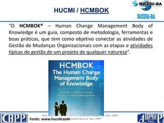 Prof. Jaime Gama, MSc, CBPP; Prof. Josias França Filho, MSc, CBPP;
Profa. Raimunda Queiroz, MSc, CBPP
HUCMI / HCMBOK
“O HCMBOK® – Human Change Management Body of
Knowledge é um guia, composto de metodologia, ferramentas e
boas práticas, que tem como objetivo conectar as atividades de
Gestão de Mudanças Organizacionais com as etapas e atividades
típicas de gestão de um projeto de qualquer natureza”.
Fonte: www.hucmi.com
 