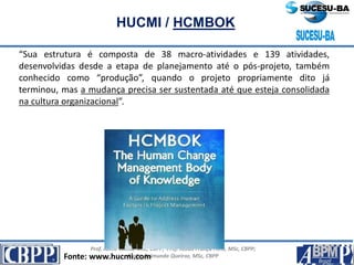 Prof. Jaime Gama, MSc, CBPP; Prof. Josias França Filho, MSc, CBPP;
Profa. Raimunda Queiroz, MSc, CBPP
HUCMI / HCMBOK
“Sua estrutura é composta de 38 macro-atividades e 139 atividades,
desenvolvidas desde a etapa de planejamento até o pós-projeto, também
conhecido como “produção”, quando o projeto propriamente dito já
terminou, mas a mudança precisa ser sustentada até que esteja consolidada
na cultura organizacional”.
Fonte: www.hucmi.com
 