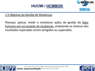 Prof. Jaime Gama, MSc, CBPP; Prof. Josias França Filho, MSc, CBPP;
Profa. Raimunda Queiroz, MSc, CBPP
HUCMI / HCMBOK
1.5 Objetivo da Gestão de Mudanças
Planejar, aplicar, medir e monitorar ações de gestão do fator
humano em um projeto de mudanças, ampliando as chances dos
resultados esperados serem atingidos ou superados.
Fonte: www.hucmi.com
 