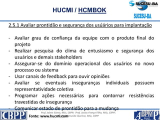Prof. Jaime Gama, MSc, CBPP; Prof. Josias França Filho, MSc, CBPP;
Profa. Raimunda Queiroz, MSc, CBPP
HUCMI / HCMBOK
2.5.1 Avaliar prontidão e segurança dos usúários para implantação
- Avaliar grau de confiança da equipe com o produto final do
projeto
- Realizar pesquisa do clima de entusiasmo e segurança dos
usuários e demais stakeholders
- Assegurar-se do domínio operacional dos usuários no novo
processo ou sistema
- Usar canais de feedback para ouvir opiniões
- Avaliar se eventuais inseguranças individuais possuem
representatividade coletiva
- Programar ações necessárias para contornar resistências
travestidas de insegurança
- Comunicar estado de prontidão para a mudança
Fonte: www.hucmi.com
 