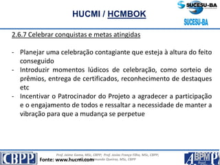 Prof. Jaime Gama, MSc, CBPP; Prof. Josias França Filho, MSc, CBPP;
Profa. Raimunda Queiroz, MSc, CBPP
HUCMI / HCMBOK
2.6.7 Celebrar conquistas e metas atingidas
- Planejar uma celebração contagiante que esteja à altura do feito
conseguido
- Introduzir momentos lúdicos de celebração, como sorteio de
prêmios, entrega de certificados, reconhecimento de destaques
etc
- Incentivar o Patrocinador do Projeto a agradecer a participação
e o engajamento de todos e ressaltar a necessidade de manter a
vibração para que a mudança se perpetue
Fonte: www.hucmi.com
 