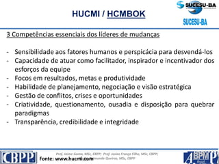 Prof. Jaime Gama, MSc, CBPP; Prof. Josias França Filho, MSc, CBPP;
Profa. Raimunda Queiroz, MSc, CBPP
HUCMI / HCMBOK
3 Competências essenciais dos líderes de mudanças
- Sensibilidade aos fatores humanos e perspicácia para desvendá-los
- Capacidade de atuar como facilitador, inspirador e incentivador dos
esforços da equipe
- Focos em resultados, metas e produtividade
- Habilidade de planejamento, negociação e visão estratégica
- Gestão de conflitos, crises e oportunidades
- Criatividade, questionamento, ousadia e disposição para quebrar
paradigmas
- Transparência, credibilidade e integridade
Fonte: www.hucmi.com
 