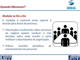 A medição é essencial como suporte à
decisão para donos de processo.
 Informações insuficientes sobre processos
de negócio podem conduzir a más
decisões sobre onde investir e como
melhorar o desempenho da organização.
 Prática: reuniões periódicas de
monitoramento de processos
Quando Mensurar?
Medição no Dia a Dia
 