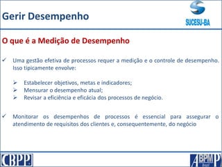  Uma gestão efetiva de processos requer a medição e o controle de desempenho.
Isso tipicamente envolve:
 Estabelecer objetivos, metas e indicadores;
 Mensurar o desempenho atual;
 Revisar a eficiência e eficácia dos processos de negócio.
O que é a Medição de Desempenho
 Monitorar os desempenhos de processos é essencial para assegurar o
atendimento de requisitos dos clientes e, consequentemente, do negócio
Gerir Desempenho
 