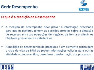 O que é a Medição de Desempenho
 A medição de desempenho de processos é um elemento critico para
o ciclo de vida de BPM ao prover informações valiosas para outras
atividades como a análise, desenho e transformação dos processos
 A medição de desempenho deve prover a informação necessária
para que os gestores tomem as decisões corretas sobre a alocação
de recursos em suas operações de negócio, de forma a atingir os
objetivos previamente estabelecidos.
Gerir Desempenho
 