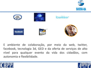 E ambiente de colaboração, por meio da web, twitter,
facebook, tecnologia 3d, GED e da oferta de serviços de alto
nível para qualquer evento da vida dos cidadãos, com
autonomia e flexibilidade.
 