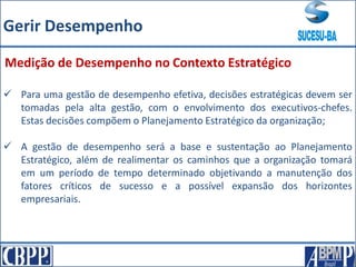  Para uma gestão de desempenho efetiva, decisões estratégicas devem ser
tomadas pela alta gestão, com o envolvimento dos executivos-chefes.
Estas decisões compõem o Planejamento Estratégico da organização;
 A gestão de desempenho será a base e sustentação ao Planejamento
Estratégico, além de realimentar os caminhos que a organização tomará
em um período de tempo determinado objetivando a manutenção dos
fatores críticos de sucesso e a possível expansão dos horizontes
empresariais.
Medição de Desempenho no Contexto Estratégico
Gerir Desempenho
 