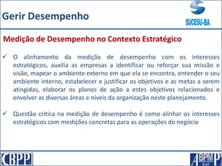  O alinhamento da medição de desempenho com os interesses
estratégicos, auxilia as empresas a identificar ou reforçar sua missão e
visão, mapear o ambiente externo em que ela se encontra, entender o seu
ambiente interno, estabelecer e justificar os objetivos e as metas a serem
atingidas, elaborar os planos de ação a estes objetivos relacionados e
envolver as diversas áreas e níveis da organização neste planejamento.
 Questão critica na medição de desempenho é como alinhar os interesses
estratégicos com medições concretas para as operações do negócio
Medição de Desempenho no Contexto Estratégico
Gerir Desempenho
 