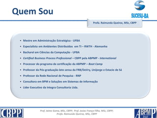 Prof. Jaime Gama, MSc, CBPP; Prof. Josias França Filho, MSc, CBPP;
Profa. Raimunda Queiroz, MSc, CBPP
Apresentação
• Mestre em Administração Estratégica - UFBA
• Especialista em Ambientes Distribuídos em TI – RWTH - Alemanha
• Bacharel em Ciências da Computação - UFBA
• Certified Business Process Professional – CBPP pela ABPMP - International
• Processor do programa de certificação da ABPMP – Boot Camp
• Professor da Pós-graduação lato sensu da FRB/DeVry, Unijorge e Estacio de Sá
• Professor da Rede Nacional de Pesquisa - RNP
• Consultora em BPM e Soluções em Sistemas de Informação
• Líder Executivo da Integra Consultoria Ltda.
Profa. Raimunda Queiroz, MSc, CBPP
Quem Sou
 