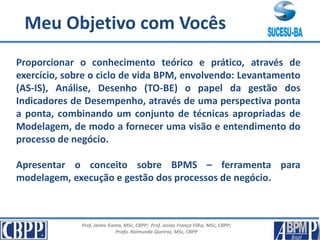 Prof. Jaime Gama, MSc, CBPP; Prof. Josias França Filho, MSc, CBPP;
Profa. Raimunda Queiroz, MSc, CBPP
Conteúdo Programático
Proporcionar o conhecimento teórico e prático, através de
exercício, sobre o ciclo de vida BPM, envolvendo: Levantamento
(AS-IS), Análise, Desenho (TO-BE) o papel da gestão dos
Indicadores de Desempenho, através de uma perspectiva ponta
a ponta, combinando um conjunto de técnicas apropriadas de
Modelagem, de modo a fornecer uma visão e entendimento do
processo de negócio.
Apresentar o conceito sobre BPMS – ferramenta para
modelagem, execução e gestão dos processos de negócio.
Meu Objetivo com Vocês
 