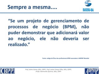 Prof. Jaime Gama, MSc, CBPP; Prof. Josias França Filho, MSc, CBPP;
Profa. Raimunda Queiroz, MSc, CBPP
Para Reflexão
“Se um projeto de gerenciamento de
processos de negócio (BPM), não
puder demonstrar que adicionará valor
ao negócio, ele não deveria ser
realizado.”
Fonte: código de Ética dos profissionais BPM associados à ABPMP Mundial
Sempre a mesma....
 