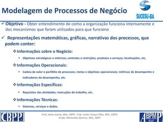 Prof. Jaime Gama, MSc, CBPP; Prof. Josias França Filho, MSc, CBPP;
Profa. Raimunda Queiroz, MSc, CBPP
Principais Conceitos
Objetivo - Obter entendimento de como a organização funciona internamente e
dos mecanismos que foram utilizados para que funcione
 Representações matemáticas, gráficas, narrativas dos processos, que
podem conter:
Informações sobre o Negócio:
 Objetivos estratégicos e métricas; controles e restrições; produtos e serviços; localizações, etc.
Informações Operacionais:
 Cadeia de valor e portfólio de processos; metas e objetivos operacionais; métricas de desempenho e
indicadores de desempenho, etc.
Informações Específicas:
 Requisitos das atividades; instruções de trabalho, etc.
Informações Técnicas:
 Sistemas, serviços e dados.
Modelagem de Processos de Negócio
 