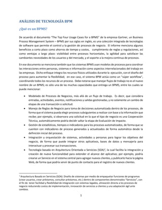 1
ANÁLISIS DE TECNOLOGÍA BPM
¿Qué es un BPMS?
De acuerdo al documento “The Top Four Usage Cases for a BPMS” de la empresa Gartner, un Business
Process Management System – BPMS por sus siglas en inglés, es una colección integrada de tecnologías
de software que permite el control y la gestión de procesos de negocio. El informe menciona algunos
beneficios a corto plazo como ahorros de tiempo y costos, cumplimiento de reglas y regulaciones, así
como ventajas a largo plazo: visibilidad entre procesos horizontales, la agilidad para satisfacer las
cambiantes necesidades de los usuarios y del mercado, y el soporte a la mejora continua de procesos.
En ese documento se menciona también que los sistemas BPMS usan modelos de procesos para coordinar
las interacciones entre personas, sistemas e información como aspectos interrelacionados del trabajo en
las empresas. Dicho enfoque integra los recursos físicos utilizados durante la ejecución, con el diseño del
proceso para aumentar la flexibilidad; en ese caso, el sistema BPM actúa como un "súper workflow",
coordinando todos los recursos de un proceso. Debe notarse que manejar flujos de trabajo no es el nuevo
nombre de un BPMS; es sólo una de las muchas capacidades que entrega un BPMS, entre los cuales se
puede mencionar:
 Modelado de Procesos de Negocios, más allá de un flujo de trabajo. Es decir, que considera
entradas, actividades, eventos, notificaciones y salidas gestionadas, y no solamente un cambio de
etapas de una transacción o solicitud.
 Manejo de Reglas de Negocio para toma de decisiones automatizada dentro de los procesos, de
forma que el sistema pueda elegir procesos subsiguientes a realizar con base a la información que
recibe; por ejemplo, si observara una solicitud en la que el tipo de negocio es una Cooperación
Técnica, automáticamente podría decidir saltar la etapa de Evaluación de Impacto.
 Gestión de estadísticas, tiempos e indicadores para los procesos automatizados, de forma que se
cuenten con indicadores de proceso generados y actualizados de forma automática desde la
definición inicial del proceso.
 Integración y orquestación de sistemas, actividades y personas para lograr los objetivos del
negocio, de forma que puede integrar otros aplicativos, bases de datos y mensajería para
interactuar y procesar sus transacciones.
 Tecnología basada en Arquitectura Orientada a Servicios (SOA)1
, la cual facilita la integración y
creación de nueva funcionalidad para extender el alcance del aplicativo; por ejemplo, podría
crearse un Servicio en el sistema central para agregar nuevos clientes, y publicarlo hacia la página
Web, de forma que podría servir de punto de contacto para el registro de nuevos clientes.
1
Arquitectura Basada en Servicios (SOA): Diseño de sistemas por medio de empaquetar funciones de programas
(crear usuarios, crear préstamos, consultar préstamos, etc.) dentro de componentes denominados “Servicios”, con
el fin de tener facilidad y flexibilidad de integración con sistemas legados, alineación directa a los procesos de
negocio reduciendo costos de implementación, innovación de servicios a clientes y una adaptación ágil ante
cambios.
 
