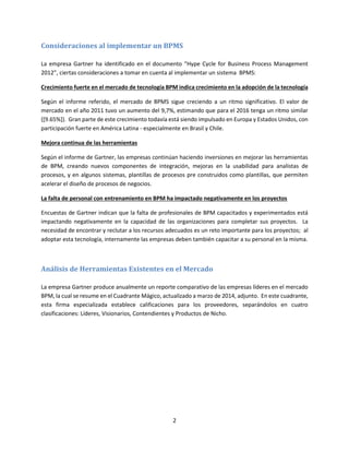2
Consideraciones al implementar un BPMS
La empresa Gartner ha identificado en el documento “Hype Cycle for Business Process Management
2012”, ciertas consideraciones a tomar en cuenta al implementar un sistema BPMS:
Crecimiento fuerte en el mercado de tecnología BPM indica crecimiento en la adopción de la tecnología
Según el informe referido, el mercado de BPMS sigue creciendo a un ritmo significativo. El valor de
mercado en el año 2011 tuvo un aumento del 9,7%, estimando que para el 2016 tenga un ritmo similar
([9.65%]). Gran parte de este crecimiento todavía está siendo impulsado en Europa y Estados Unidos, con
participación fuerte en América Latina - especialmente en Brasil y Chile.
Mejora continua de las herramientas
Según el informe de Gartner, las empresas continúan haciendo inversiones en mejorar las herramientas
de BPM, creando nuevos componentes de integración, mejoras en la usabilidad para analistas de
procesos, y en algunos sistemas, plantillas de procesos pre construidos como plantillas, que permiten
acelerar el diseño de procesos de negocios.
La falta de personal con entrenamiento en BPM ha impactado negativamente en los proyectos
Encuestas de Gartner indican que la falta de profesionales de BPM capacitados y experimentados está
impactando negativamente en la capacidad de las organizaciones para completar sus proyectos. La
necesidad de encontrar y reclutar a los recursos adecuados es un reto importante para los proyectos; al
adoptar esta tecnología, internamente las empresas deben también capacitar a su personal en la misma.
Análisis de Herramientas Existentes en el Mercado
La empresa Gartner produce anualmente un reporte comparativo de las empresas líderes en el mercado
BPM, la cual se resume en el Cuadrante Mágico, actualizado a marzo de 2014, adjunto. En este cuadrante,
esta firma especializada establece calificaciones para los proveedores, separándolos en cuatro
clasificaciones: Líderes, Visionarios, Contendientes y Productos de Nicho.
 