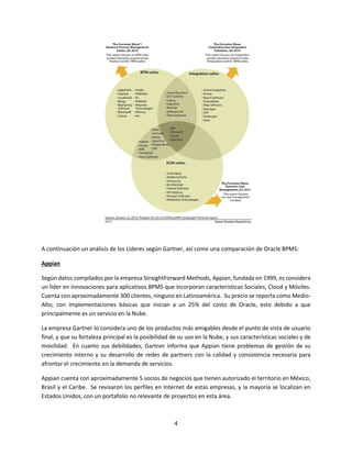 4
A continuación un análisis de los Líderes según Gartner, así como una comparación de Oracle BPMS:
Appian
Según datos compilados por la empresa StraightForward Methods, Appian, fundada en 1999, es considera
un líder en innovaciones para aplicativos BPMS que incorporan características Sociales, Cloud y Móviles.
Cuenta con aproximadamente 300 clientes, ninguno en Latinoamérica. Su precio se reporta como Medio-
Alto, con implementaciones básicas que inician a un 25% del costo de Oracle, esto debido a que
principalmente es un servicio en la Nube.
La empresa Gartner lo considera uno de los productos más amigables desde el punto de vista de usuario
final, y que su fortaleza principal es la posibilidad de su uso en la Nube, y sus características sociales y de
movilidad. En cuanto sus debilidades, Gartner informa que Appian tiene problemas de gestión de su
crecimiento interno y su desarrollo de redes de partners con la calidad y consistencia necesaria para
afrontar el crecimiento en la demanda de servicios.
Appian cuenta con aproximadamente 5 socios de negocios que tienen autorizado el territorio en México,
Brasil y el Caribe. Se revisaron los perfiles en Internet de estas empresas, y la mayoría se localizan en
Estados Unidos, con un portafolio no relevante de proyectos en esta área.
 