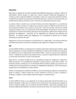 5
Pegasystems
Según datos compilados por la empresa StraightForward Methods, Pegasystems, fundada en 1983, inició
desarrollando motores basados en reglas para sistemas Customer Relationship Management, es
considera un líder en aplicativos BPMS en la actualidad. Cuenta con una gran base instalada de clientes.
Su plataforma de soporte es principalmente .Net de Microsoft y Java. Su precio se reporta como Alto, con
implementaciones básicas de hasta 2.5 veces el costo de una implementación base en Oracle.
La empresa Gartner considera que la principal fortaleza del sistema Pegasystems es su arquitectura
unificada y su diseño centrado en el negocio, que le permite capturar los objetivos de procesos de una
forma que permite colaborar a los usuarios y a las áreas de IT. De la misma manera, cuenta con una sólida
arquitectura basada en Java, con características de alta disponibilidad. No obstante lo anterior, Gartner
recomienda no incorporar herramientas externas de otros proveedores, dada la fuerte integración de la
plataforma de Pegasystems, prefiriendo usar los adaptadores de integración para aplicativos del
fabricante. Se considera además que Pegasystems no es competitivo en precios, por su enfoque
corporativo en cuentas de alto nivel.
Pegasystems no lista socios de negocios en Latinoamérica en su página Web. En el proceso de 2012 fue
contactada directamente e indicó que no estaba buscando negocios en la región por el momento.
IBM
El sistema BPMS de IBM es una adquisición de la empresa denominada anteriormente Lombardi. Según
datos compilados por la empresa StraightForward Methods, el producto actual de IBM es la combinación
de Lombardi junto con un administrador de contenidos FileNet. Cuenta con una gran base instalada de
clientes. Su plataforma de soporte es principalmente Java. Su precio en implementaciones iniciales tiene
un costo similar al de Oracle en cuanto a licenciamiento.
Según Gartner, el producto de IBM cuenta con capacidades avanzadas de configuración, integración y
diseño de procesos, con la posibilidad de integración a sistemas diversos y varias bases de datos. No
obstante lo anterior, considera que es una herramienta difícil de configurar debido a que consiste en una
combinación de muchos productos, que introducen complejidad en la plataforma. De la misma manera,
considera que no es competitiva en cuanto a precios.
Debido a la complejidad de la plataforma de IBM, la curva de aprendizaje para gestionar esta plataforma
puede ser elevada, y además requiere de una gran cantidad de recursos en cuanto a servidores y
productos a configurar, lo que introduce factores de riesgo en su implementación.
Oracle
El sistema BPMS de Oracle es una adquisición de la empresa denominada anteriormente BEA con su
producto Aqualogic y Fuego, para ser colocado como la propuesta de esta empresa para la gestión de
procesos y flujos de trabajo, como una evolución de Oracle Workflow. Según datos compilados por la
empresa StraightForward Methods, el producto actual de Oracle cuenta con una gran base instalada de
 