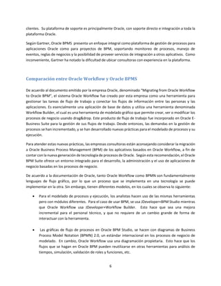 6
clientes. Su plataforma de soporte es principalmente Oracle, con soporte directo e integración a toda la
plataforma Oracle.
Según Gartner, Oracle BPMS presenta un enfoque integral como plataforma de gestión de procesos para
aplicaciones Oracle como para proyectos de BPM, soportando monitoreo de procesos, manejo de
eventos, reglas de negocios y la posibilidad de proveer servicios de integración a otros aplicativos. Como
inconveniente, Gartner ha notado la dificultad de ubicar consultoras con experiencia en la plataforma.
Comparación entre Oracle Workflow y Oracle BPMS
De acuerdo al documento emitido por la empresa Oracle, denominado “Migrating from Oracle Workflow
to Oracle BPM”, el sistema Oracle Workflow fue creado por esta empresa como una herramienta para
gestionar las tareas de flujo de trabajo y conectar los flujos de información entre las personas y las
aplicaciones. Es esencialmente una aplicación de base de datos y utiliza una herramienta denominada
Workflow Builder, el cual es una herramienta de modelado gráfico que permite crear, ver o modificar los
procesos de negocio usando drag&drop. Este producto de flujo de trabajo fue incorporado en Oracle E-
Business Suite para la gestión de sus flujos de trabajo. Desde entonces, las demandas en la gestión de
procesos se han incrementado, y se han desarrollado nuevas prácticas para el modelado de procesos y su
ejecución.
Para atender estas nuevas prácticas, las empresas consultoras están aconsejando considerar la migración
a Oracle Business Process Management (BPM) de los aplicativos basados en Oracle Workflow, a fin de
contar con la nueva generación de tecnología de procesos de Oracle. Según esta recomendación, el Oracle
BPM Suite ofrece un entorno integrado para el desarrollo, la administración y el uso de aplicaciones de
negocio basadas en los procesos de negocio.
De acuerdo a la documentación de Oracle, tanto Oracle Workflow como BPMN son fundamentalmente
lenguajes de flujo gráfico, por lo que un proceso que se implementa en una tecnología se puede
implementar en la otra. Sin embargo, tienen diferentes modelos, en los cuales se observa lo siguiente:
 Para el modelado de procesos y ejecución, los analistas hacen uso de las mismas herramientas
pero con módulos diferentes. Para el caso de usar BPM, se usa JDeveloper+BPM Studio mientras
que Oracle Workflow usa JDeveloper+Workflow Builder. Esto hace que sea una mejora
incremental para el personal técnico, y que no requiere de un cambio grande de forma de
interactuar con la herramienta.
 Las gráficas de flujo de procesos en Oracle BPM Studio, se hacen con diagramas de Business
Process Model Notation (BPMN) 2.0, un estándar internacional en los procesos de negocio de
modelado. En cambio, Oracle Workflow usa una diagramación propietaria. Esto hace que los
flujos que se hagan en Oracle BPM pueden reutilizarse en otras herramientas para análisis de
tiempos, simulación, validación de roles y funciones, etc.
 