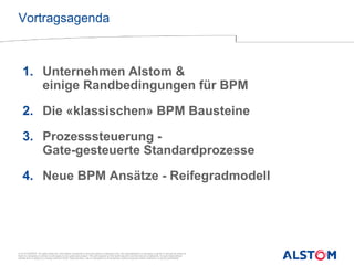 © ALSTOM 2013. All rights reserved. Information contained in this document is indicative only. No representation or warranty is given or should be relied on
that it is complete or correct or will apply to any particular project. This will depend on the technical and commercial circumstances. It is provided without
liability and is subject to change without notice. Reproduction, use or disclosure to third parties, without express written authority, is strictly prohibited.
Presentation title - 18/05/2014 – P 2
2014.
Vortragsagenda
1. Unternehmen Alstom &
einige Randbedingungen für BPM
2. Die «klassischen» BPM Bausteine
3. Prozesssteuerung -
Gate-gesteuerte Standardprozesse
4. Neue BPM Ansätze - Reifegradmodell
 