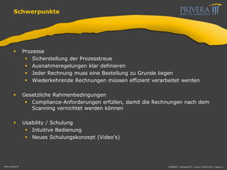 Schwerpunkte
 Prozesse
 Sicherstellung der Prozesstreue
 Ausnahmeregelungen klar definieren
 Jeder Rechnung muss eine Bestellung zu Grunde liegen
 Wiederkehrende Rechnungen müssen effizient verarbeitet werden
 Gesetzliche Rahmenbedingungen
 Compliance-Anforderungen erfüllen, damit die Rechnungen nach dem
Scanning vernichtet werden können
 Usability / Schulung
 Intuitive Bedienung
 Neues Schulungskonzept (Video’s)
www.privera.ch PRIVERA | Finanzen & IT | mvon | 09.05.2014 | Seite 11
 