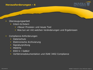 Herausforderungen - 4
 Überzeugungsarbeit
 Intern & Extern
 «Neuer Prozess» und neues Tool
 Was tun wir mit welchen Veränderungen und Ergebnissen
 Compliance-Anforderungen
 Datenschutz
 Elektronische Archivierung
 Signaturprüfung
 MWSTG
 EIDI-V / GeBüV
 Verfahrensdokumentation und ISAE 3402 Compliance
www.privera.ch PRIVERA | Finanzen & IT | mvon | 09.05.2014 | Seite 15
 