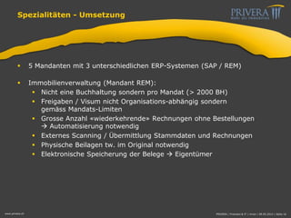 Spezialitäten - Umsetzung
 5 Mandanten mit 3 unterschiedlichen ERP-Systemen (SAP / REM)
 Immobilienverwaltung (Mandant REM):
 Nicht eine Buchhaltung sondern pro Mandat (> 2000 BH)
 Freigaben / Visum nicht Organisations-abhängig sondern
gemäss Mandats-Limiten
 Grosse Anzahl «wiederkehrende» Rechnungen ohne Bestellungen
 Automatisierung notwendig
 Externes Scanning / Übermittlung Stammdaten und Rechnungen
 Physische Beilagen tw. im Original notwendig
 Elektronische Speicherung der Belege  Eigentümer
www.privera.ch PRIVERA | Finanzen & IT | mvon | 09.05.2014 | Seite 16
 