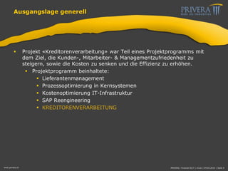 Ausgangslage generell
 Projekt «Kreditorenverarbeitung» war Teil eines Projektprogramms mit
dem Ziel, die Kunden-, Mitarbeiter- & Managementzufriedenheit zu
steigern, sowie die Kosten zu senken und die Effizienz zu erhöhen.
 Projektprogramm beinhaltete:
 Lieferantenmanagement
 Prozessoptimierung in Kernsystemen
 Kostenoptimierung IT-Infrastruktur
 SAP Reengineering
 KREDITORENVERARBEITUNG
www.privera.ch PRIVERA | Finanzen & IT | mvon | 09.05.2014 | Seite 9
 