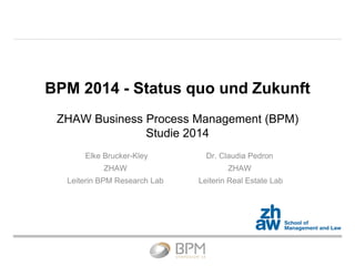 BPM 2014 - Status quo und Zukunft
ZHAW Business Process Management (BPM)
Studie 2014
Elke Brucker-Kley
ZHAW
Leiterin BPM Research Lab
Dr. Claudia Pedron
ZHAW
Leiterin Real Estate Lab
 
