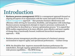 Introduction
 Business process management (BPM) is a management approach focused on
aligning all aspects of an organization with the wants and needs of clients. It is a
holistic management approach [1] that promotes business effectiveness and
efficiency while striving for innovation, flexibility, and integration with technology.
Business process management attempts to improve processes continuously. It
could therefore be described as a "process optimization process." It is argued that
BPM enables organizations to be more efficient, more effective and more capable
of change than a functionally focused, traditional hierarchical management
approach. – Wiki
 Business process management provides governance of a business's process
environment to improve agility and operational performance. – Gartner Group
 BPM: the discipline that improves measurable business performance for
stakeholders, through ongoing optimization and synchronization of enterprise-
wide process capabilities. – The BPM Group
© Metaspire LLC All Rights Reserved.
3
 