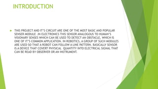 INTRODUCTION
 THIS PROJECT AND IT’S CIRCUIT ARE ONE OF THE MOST BASIC AND POPULAR
SENSER MODULE .IN ELECTRONICS THIS SENSOR ANALOGOUS TO HUMAN’S
VISIONARY SENSES WHICH CAN BE USED TO DETECT AN OBSTACLE, WHICH IS
ONE OF IT’S COMMON APPLICATION. IN ROBOTICS, A GROUP OF SUCH MODULES
ARE USED SO THAT A ROBOT CAN FOLLOW A LINE PATTERN. BASICALLY SENSOR
IS A DEVICE THAT COVERT PHYSICAL QUANTITY INTO ELECTRICAL SIGNAL THAT
CAN BE READ BY OBSERVER OR AN INSTRUMENT.
 