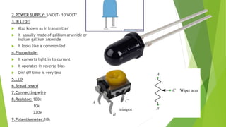 2.POWER SUPPLY: 5 VOLT- 10 VOLT’
3.IR LED :
 Also known as ir transmitter
 it usually made of gallium arsenide or
indium gallium arsenide
 It looks like a common led
4.Photodiode:
 It converts light in to current
 It operates in reverse bias
 On/ off time is very less
5.LED
6.Bread board
7.Connecting wire
8.Resistor: 100e
10k
220e
9.Potentiometer:10k
 