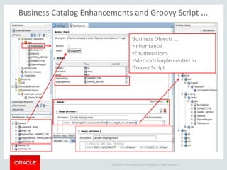 Copyright © 2014 Oracle and/or its affiliates. All rights reserved. |
Business Catalog Enhancements and Groovy Script …
Business Objects …
•Inheritance
•Enumerations
•Methods implemented in
Groovy Script
 